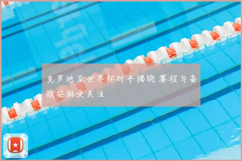 克罗地亚世界杯对手揭晓 赛程与备战安排受关注