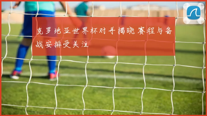 克罗地亚世界杯对手揭晓 赛程与备战安排受关注