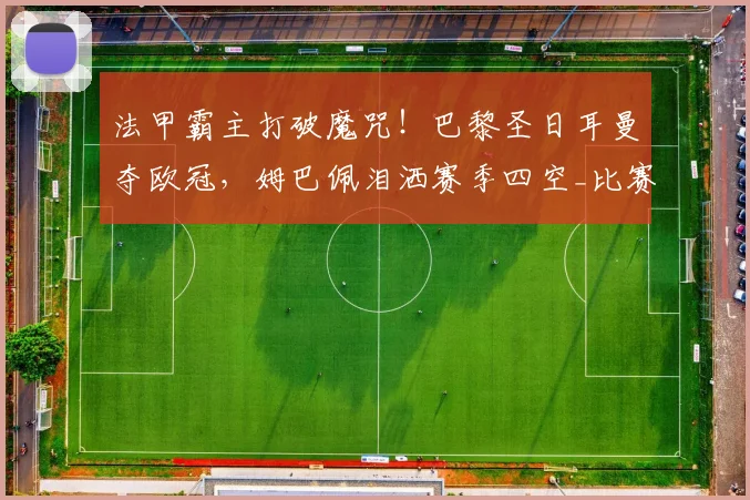 法甲霸主打破魔咒!巴黎圣日耳曼夺欧冠,姆巴佩泪洒赛季四空_比赛_阿森纳_阿森纳